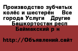 Производство зубчатых колёс и шестерён. - Все города Услуги » Другие   . Башкортостан респ.,Баймакский р-н